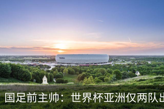国足前主帅：世界杯亚洲仅两队出线并不意外