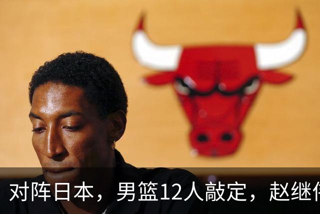 对阵日本，男篮12人敲定，赵继伟领衔，2人留洋，8人离队